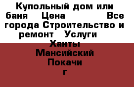 Купольный дом или баня  › Цена ­ 68 000 - Все города Строительство и ремонт » Услуги   . Ханты-Мансийский,Покачи г.